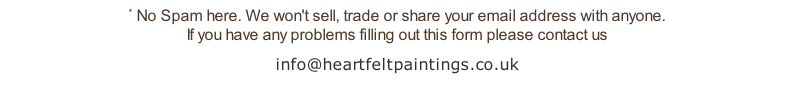 * No Spam here. We won't sell, trade or share your email address with anyone.  If you have any problems filling out this form please contact us info@heartfeltpaintings.co.uk